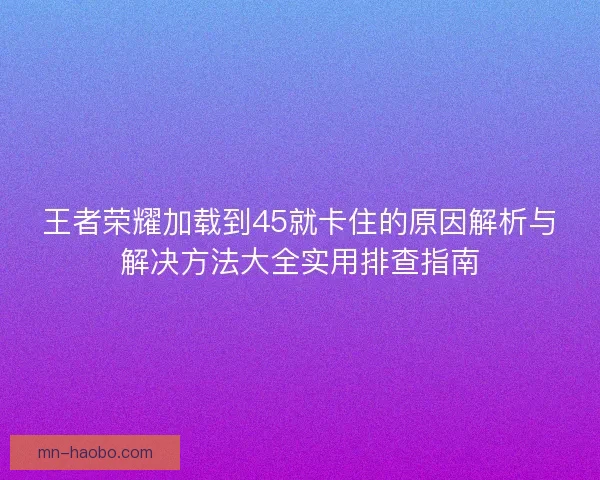 王者荣耀加载到45就卡住的原因解析与解决方法大全实用排查指南