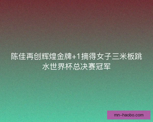 陈佳再创辉煌金牌+1摘得女子三米板跳水世界杯总决赛冠军
