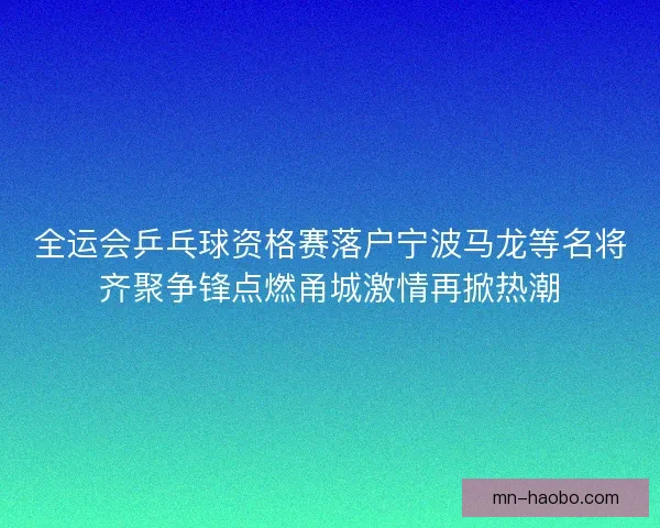 全运会乒乓球资格赛落户宁波马龙等名将齐聚争锋点燃甬城激情再掀热潮