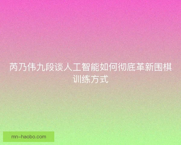 芮乃伟九段谈人工智能如何彻底革新围棋训练方式