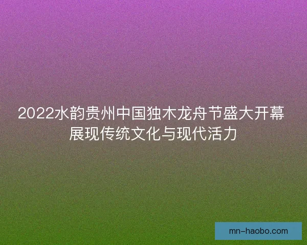 2022水韵贵州中国独木龙舟节盛大开幕 展现传统文化与现代活力