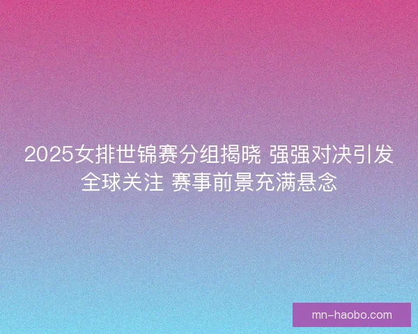 2025女排世锦赛分组揭晓 强强对决引发全球关注 赛事前景充满悬念