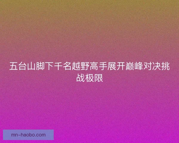 五台山脚下千名越野高手展开巅峰对决挑战极限