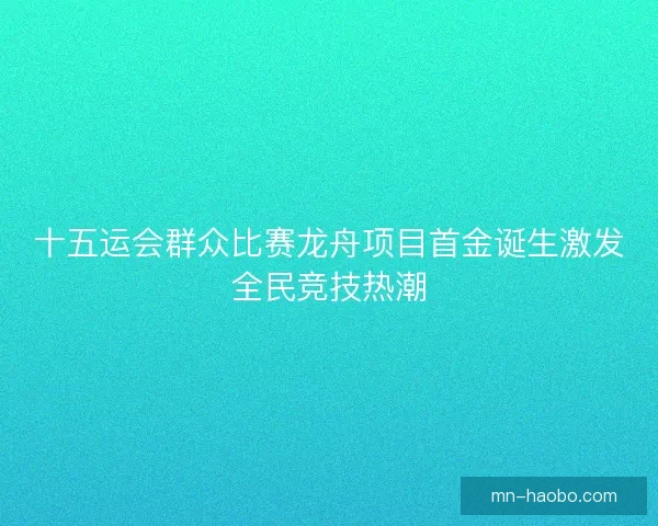 十五运会群众比赛龙舟项目首金诞生激发全民竞技热潮