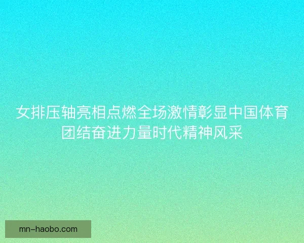 女排压轴亮相点燃全场激情彰显中国体育团结奋进力量时代精神风采